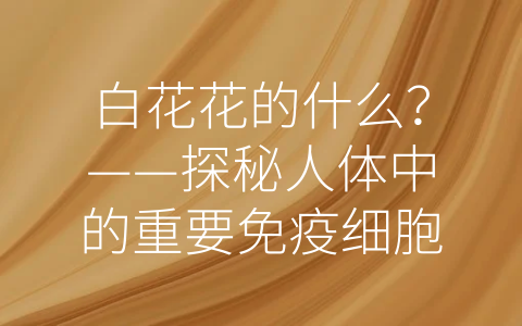 白花花的什么？——探秘人体中的重要免疫细胞白细胞 (白花花的什么填词语)