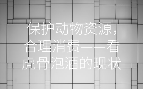 保护动物资源，合理消费——看虎骨泡酒的现状与未来 (虎骨如何泡酒)