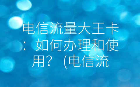 电信流量大王卡：如何办理和使用？ (电信流量大王卡怎么办理)