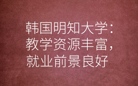 韩国明知大学：教学资源丰富，就业前景良好 (韩国明知大学怎么样)