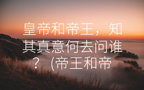 皇帝和帝王，知其真意何去问谁？ (帝王和帝皇有什么区别)