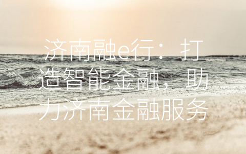 济南融e行：打造智能金融，助力济南金融服务业升级 (济南融e行是什么)