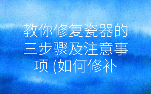 教你修复瓷器的三步骤及注意事项 (如何修补瓷器)