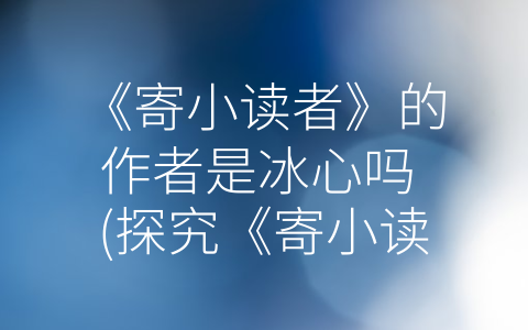 《寄小读者》的作者是冰心吗 (探究《寄小读者》的作者身份：冰心？抄袭？我们该怎么看待？)