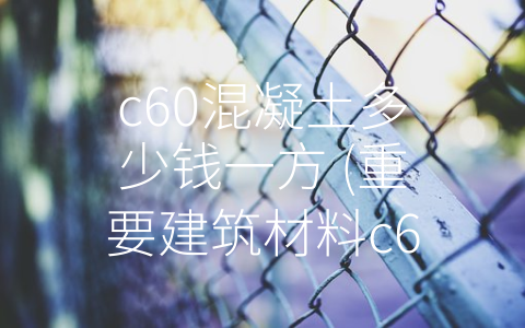 c60混凝土多少钱一方 (重要建筑材料c60混凝土价格解析)