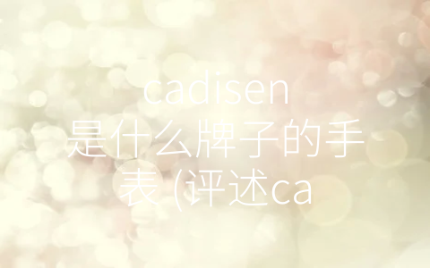 cadisen是什么牌子的手表 (评述cadisen手表品牌的历史、特点与用户评价)