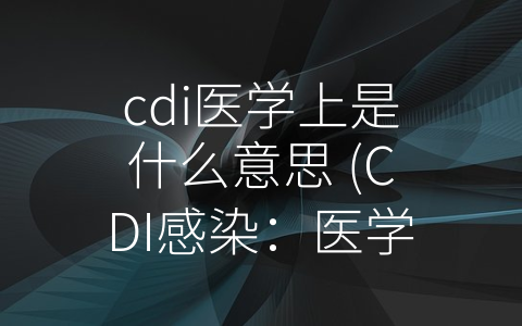 cdi医学上是什么意思 (CDI感染：医学上的-麻烦制造者”)