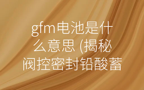 gfm电池是什么意思 (揭秘阀控密封铅酸蓄电池的神秘面纱——GFM电池是什么意思？)