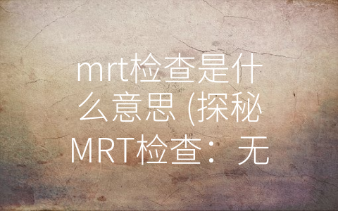 mrt检查是什么意思 (探秘MRT检查：无创、精准、全面的身体保障)