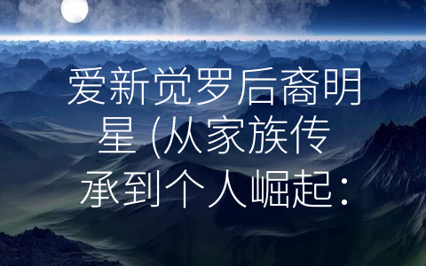 爱新觉罗后裔明星 (从家族传承到个人崛起：探索爱新觉罗后裔明星的成长之路)