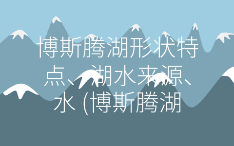 博斯腾湖形状特点、湖水来源、水 (博斯腾湖：瑞士最大的山间湖与自然共存的美妙之地)