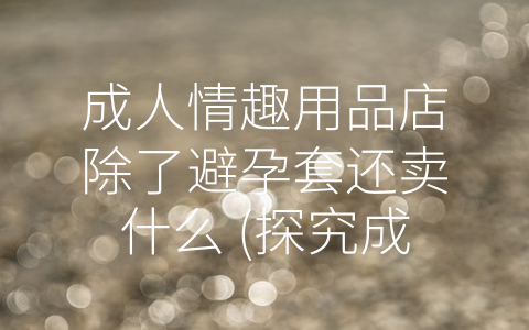 成人情趣用品店除了避孕套还卖什么 (探究成人情趣用品店中的多样化产品，提高性生活质量。)