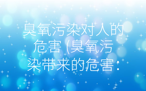 臭氧污染对人的危害 (臭氧污染带来的危害：从呼吸到心血管系统全方位阐述)