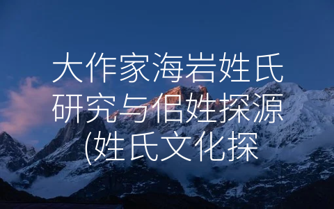 大作家海岩姓氏研究与佀姓探源 (姓氏文化探秘：海岩与佀氏的故事)