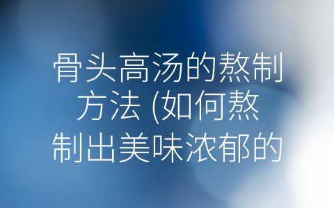 骨头高汤的熬制方法 (如何熬制出美味浓郁的骨头高汤？)