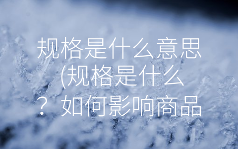 规格是什么意思 (规格是什么？如何影响商品的使用效果、价格和质量？)