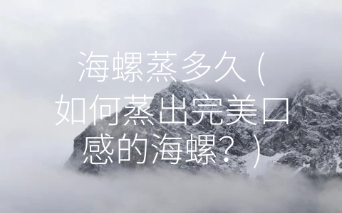 海螺蒸多久 (如何蒸出完美口感的海螺？)