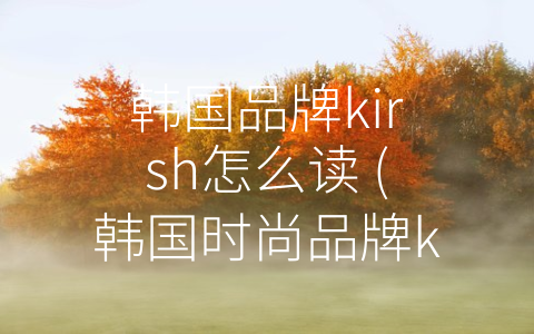 韩国品牌kirsh怎么读 (韩国时尚品牌kirsh：传递自由和个性的生活态度)