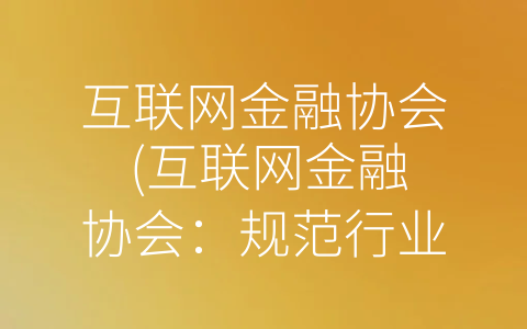 互联网金融协会 (互联网金融协会：规范行业、建信立信)