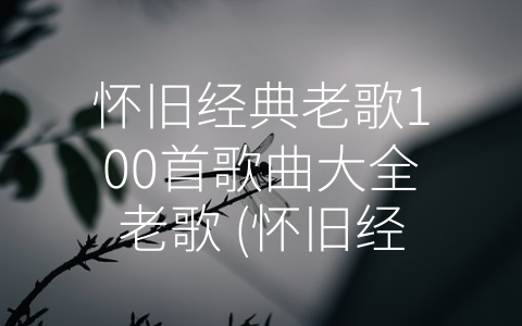 怀旧经典老歌100首歌曲大全老歌 (怀旧经典老歌100首，陪你时光倒流)