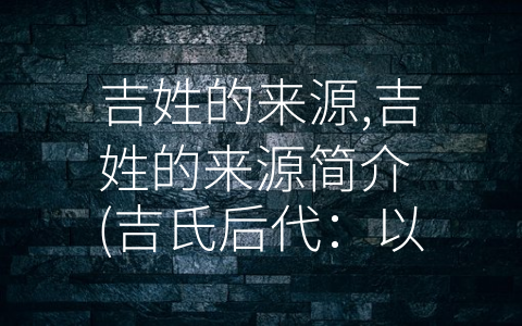 吉姓的来源,吉姓的来源简介 (吉氏后代：以国名命姓的吉国公)