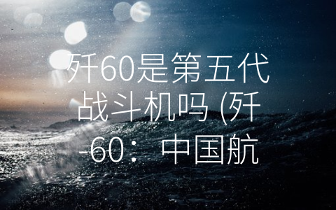 歼60是第五代战斗机吗 (歼-60：中国航空工业历史中的重要里程碑)