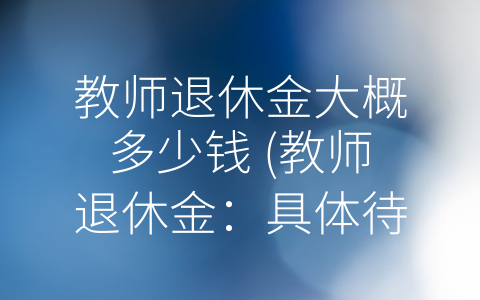 教师退休金大概多少钱 (教师退休金：具体待遇因素众多，需要具体分析)