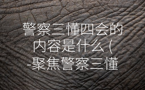 警察三懂四会的内容是什么 (-聚焦警察三懂四会：揭秘警察队伍职业素养的重要性”)