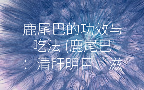 鹿尾巴的功效与吃法 (鹿尾巴：清肝明目、滋阴润燥，多种食用方式等你来尝试)