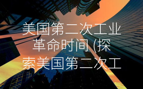 美国第二次工业革命时间 (探索美国第二次工业革命：1870年到1914年的经济与社会变革)