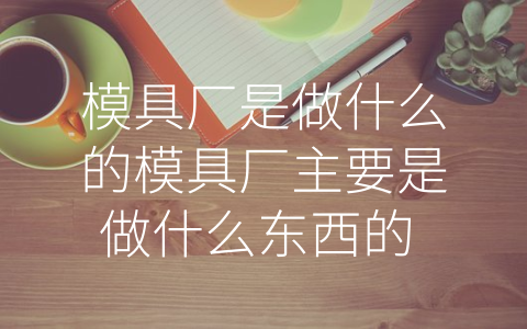 模具厂是做什么的模具厂主要是做什么东西的 (模具厂：精益制造，提高生产效率的关键)