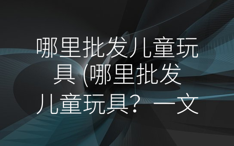 哪里批发儿童玩具 (哪里批发儿童玩具？一文带你轻松解决！)