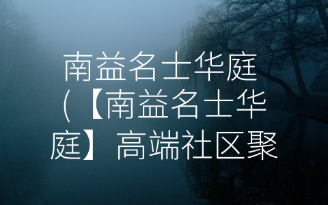 南益名士华庭 (【南益名士华庭】高端社区聚集名流，享受尊贵生活！)