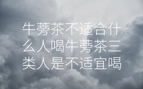 牛蒡茶不适合什么人喝牛蒡茶三类人是不适宜喝 (这三类人不适宜喝牛蒡茶，你属于其中吗？)