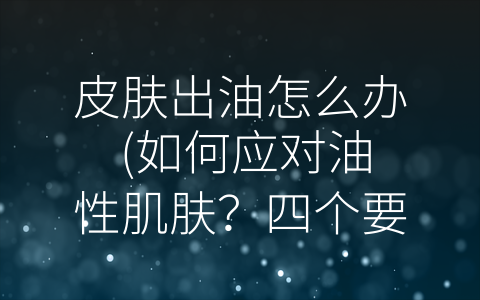 皮肤出油怎么办 (如何应对油性肌肤？四个要素帮你打造清爽健康肌肤)