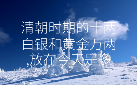 清朝时期的十两白银和黄金万两,放在今天是多少钱 (时光流转，清朝财宝的价值人性化思考)