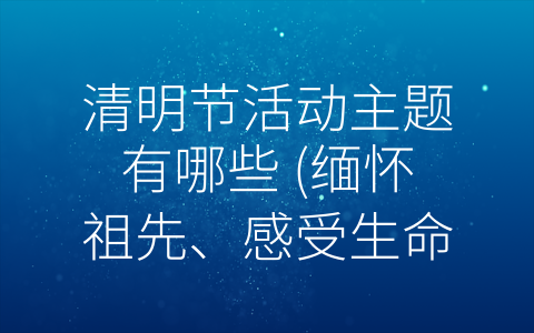 清明节活动主题有哪些 (缅怀祖先、感受生命——清明节活动主题探析)