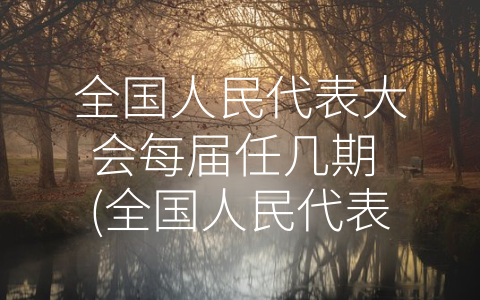 全国人民代表大会每届任几期 (全国人民代表大会：五年任期，3000+代表，决策中枢)