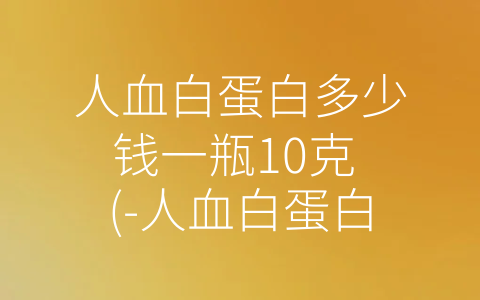 人血白蛋白多少钱一瓶10克 (-人血白蛋白10克瓶子的价格是多少？理性用药才能保障健康”)