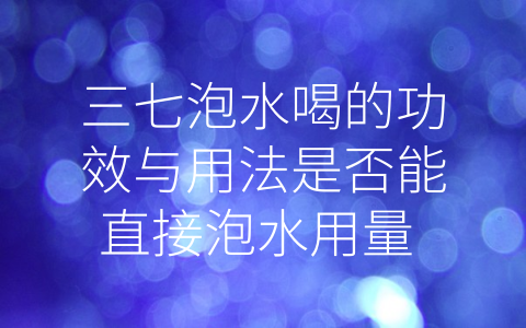 三七泡水喝的功效与用法是否能直接泡水用量 (三七泡水用法详解：如何选用合适的方式和用量？)