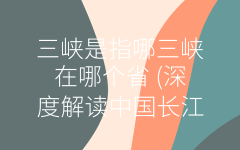 三峡是指哪三峡在哪个省 (深度解读中国长江中游三峡的历史、文化、地理与风貌)