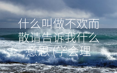 什么叫做不欢而散请告诉我什么意思 (学会理性分析、注重沟通、适时放弃——如何避免-不欢而散”？)