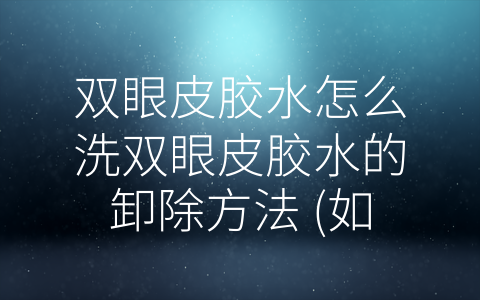 双眼皮胶水怎么洗双眼皮胶水的卸除方法 (如何有效卸除双眼皮胶水？4种方法任你选！)