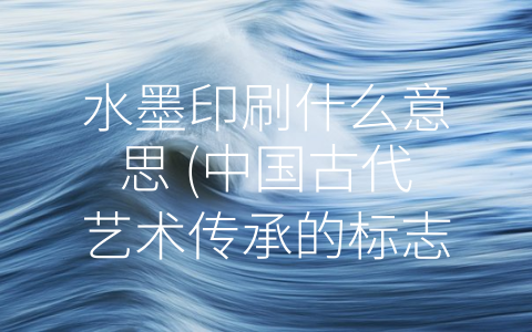 水墨印刷什么意思 (中国古代艺术传承的标志——水墨印刷)