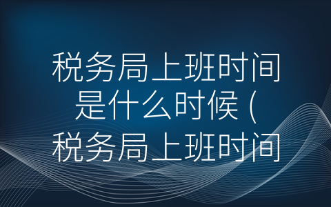 税务局上班时间是什么时候 (税务局上班时间：从规定到创新，向纳税人提供更好的服务)