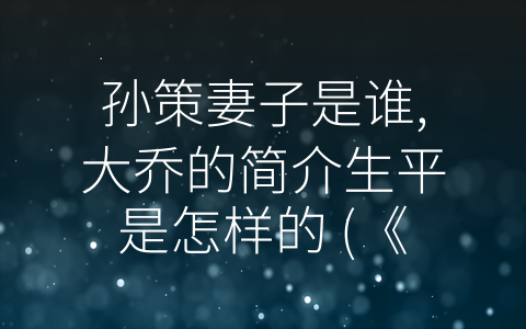 孙策妻子是谁,大乔的简介生平是怎样的 (《代表三国时期女性形象的孙策夫人与大乔》)