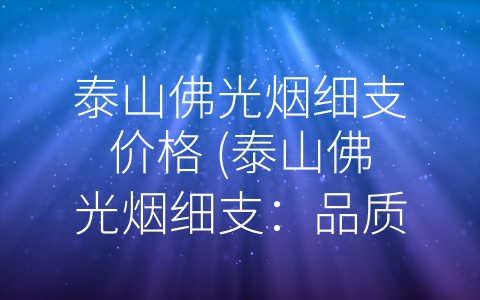 泰山佛光烟细支价格 (泰山佛光烟细支：品质与口感并重的竞争之选)