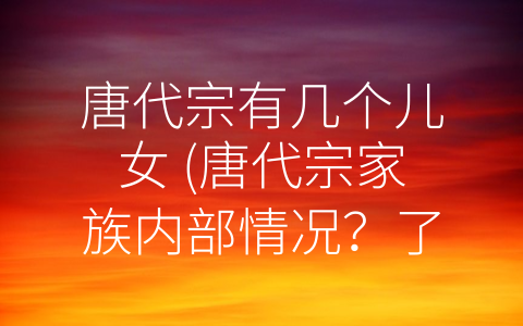 唐代宗有几个儿女 (唐代宗家族内部情况？了解儿女数量可窥其政治风貌)