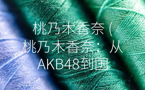 桃乃木香奈 (桃乃木香奈：从AKB48到国民女神，如何成为成功的偶像代表？)