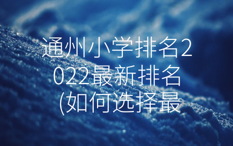 通州小学排名2022最新排名 (如何选择最合适的小学？——通州小学排名2022最新排名)